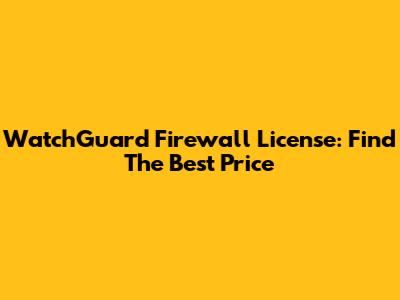 WatchGuard Firewall License: Find The Best Price
