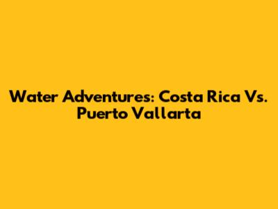Water Adventures: Costa Rica Vs. Puerto Vallarta