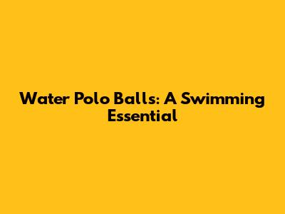 Water Polo Balls: A Swimming Essential