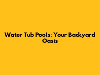 Water Tub Pools: Your Backyard Oasis