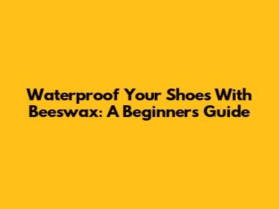 Waterproof Your Shoes With Beeswax: A Beginner's Guide