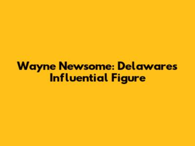 Wayne Newsome: Delaware's Influential Figure