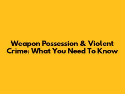 Weapon Possession & Violent Crime: What You Need To Know