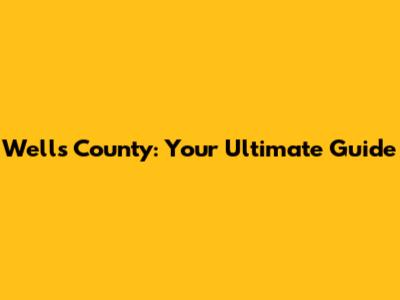 Wells County: Your Ultimate Guide