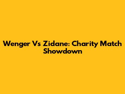 Wenger Vs Zidane: Charity Match Showdown