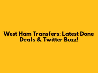 West Ham Transfers: Latest Done Deals & Twitter Buzz!