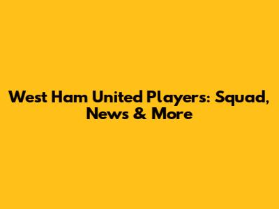West Ham United Players: Squad, News & More