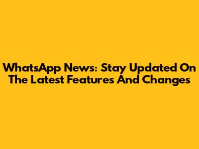 WhatsApp News: Stay Updated On The Latest Features And Changes