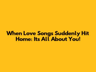 When Love Songs Suddenly Hit Home: It's All About You!
