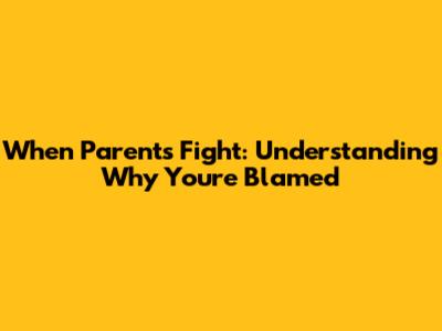 When Parents Fight: Understanding Why You're Blamed