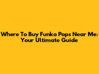 Where To Buy Funko Pops Near Me: Your Ultimate Guide