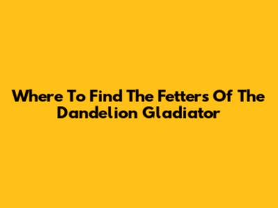 Where To Find The Fetters Of The Dandelion Gladiator