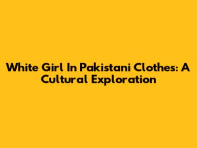 White Girl In Pakistani Clothes: A Cultural Exploration