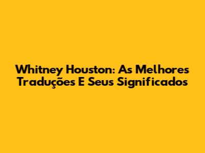 Whitney Houston: As Melhores Traduções E Seus Significados