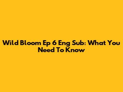 Wild Bloom Ep 6 Eng Sub: What You Need To Know