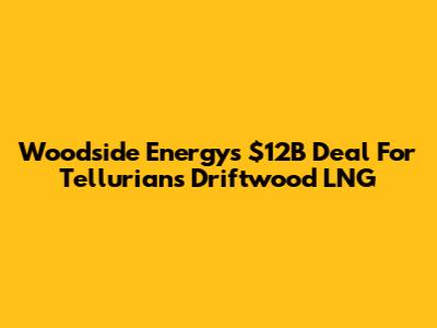 Woodside Energy's $12B Deal For Tellurian's Driftwood LNG