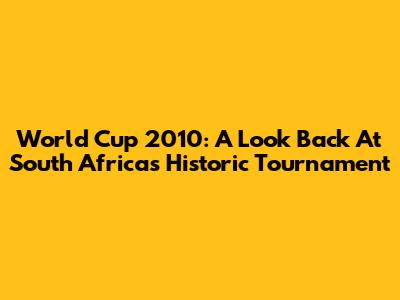 World Cup 2010: A Look Back At South Africa's Historic Tournament