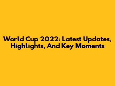 World Cup 2022: Latest Updates, Highlights, And Key Moments