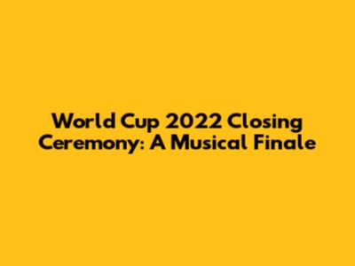 World Cup 2022 Closing Ceremony: A Musical Finale