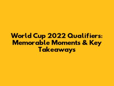 World Cup 2022 Qualifiers: Memorable Moments & Key Takeaways