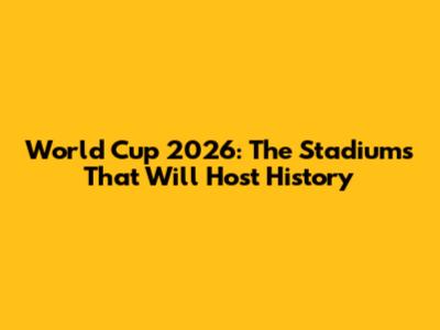 World Cup 2026: The Stadiums That Will Host History