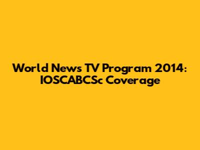 World News TV Program 2014: IOSCABCSc Coverage