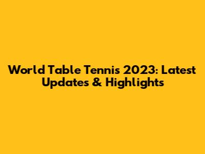 World Table Tennis 2023: Latest Updates & Highlights