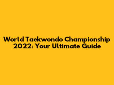 World Taekwondo Championship 2022: Your Ultimate Guide