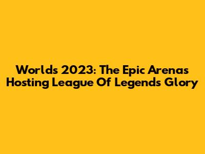 Worlds 2023: The Epic Arenas Hosting League Of Legends Glory