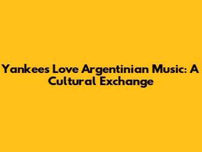 Yankees Love Argentinian Music: A Cultural Exchange