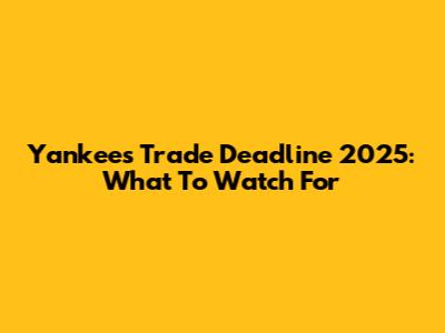Yankees Trade Deadline 2025: What To Watch For