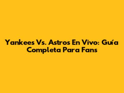 Yankees Vs. Astros En Vivo: Guía Completa Para Fans
