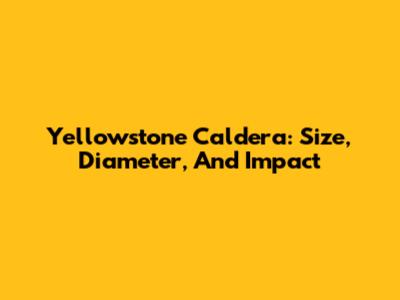 Yellowstone Caldera: Size, Diameter, And Impact