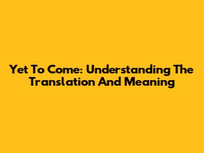 Yet To Come: Understanding The Translation And Meaning