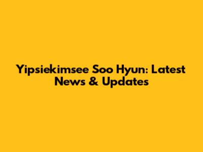 Yipsiekimsee Soo Hyun: Latest News & Updates