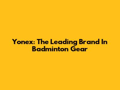 Yonex: The Leading Brand In Badminton Gear