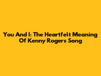 You And I: The Heartfelt Meaning Of Kenny Rogers' Song