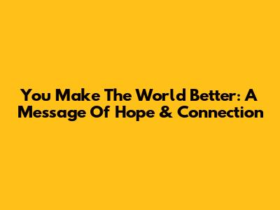 You Make The World Better: A Message Of Hope & Connection