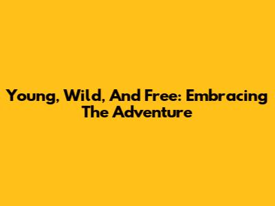Young, Wild, And Free: Embracing The Adventure