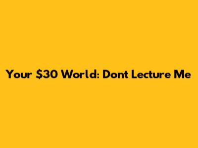 Your $30 World: Don't Lecture Me