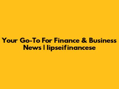 Your Go-To For Finance & Business News | Iipseifinancese