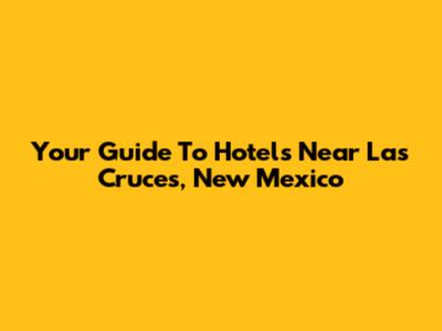 Your Guide To Hotels Near Las Cruces, New Mexico