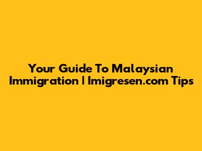 Your Guide To Malaysian Immigration | Imigresen.com Tips