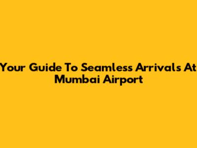 Your Guide To Seamless Arrivals At Mumbai Airport