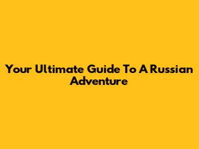 Your Ultimate Guide To A Russian Adventure