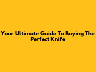 Your Ultimate Guide To Buying The Perfect Knife