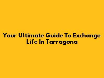 Your Ultimate Guide To Exchange Life In Tarragona