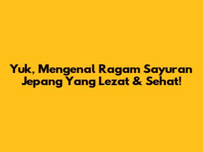Yuk, Mengenal Ragam Sayuran Jepang Yang Lezat & Sehat!