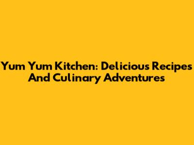 Yum Yum Kitchen: Delicious Recipes And Culinary Adventures