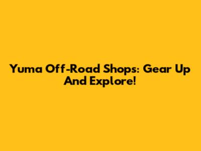 Yuma Off-Road Shops: Gear Up And Explore!